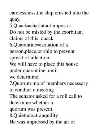 carelessness,the ship crashed into the 
quay. 
5.Quack=charlatant,impostor 
Do not be misled by the exorbitant 
claims of this  quack. 
6.Quarantine=isolation of a 
person,place,or ship to prevent 
spread of infection. 
We will have to place this house 
under quarantine  until 
we determine. 
7.Quorum=no.of members necessary 
to conduct a meeting 
The senator asked for a roll call to 
determine whether a 
quorum was present. 
8.Quietude=tranquility 
He was impressed by the air of 
 