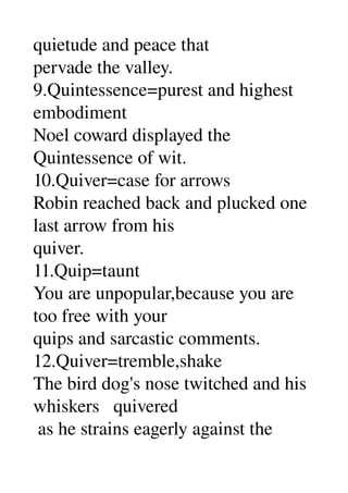 quietude and peace that 
pervade the valley. 
9.Quintessence=purest and highest 
embodiment 
Noel coward displayed the 
Quintessence of wit. 
10.Quiver=case for arrows 
Robin reached back and plucked one 
last arrow from his 
quiver. 
11.Quip=taunt 
You are unpopular,because you are 
too free with your 
quips and sarcastic comments. 
12.Quiver=tremble,shake 
The bird dog's nose twitched and his 
whiskers   quivered 
 as he strains eagerly against the 
 