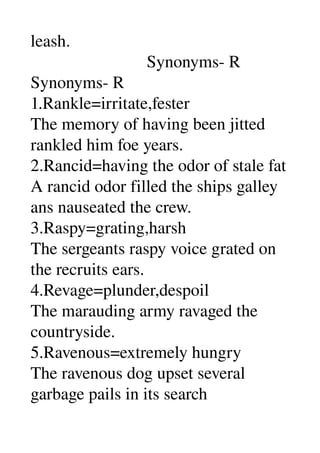 leash. 
                           Synonyms­ R 
Synonyms­ R 
1.Rankle=irritate,fester 
The memory of having been jitted 
rankled him foe years. 
2.Rancid=having the odor of stale fat 
A rancid odor filled the ships galley 
ans nauseated the crew. 
3.Raspy=grating,harsh 
The sergeants raspy voice grated on 
the recruits ears. 
4.Revage=plunder,despoil 
The marauding army ravaged the 
countryside. 
5.Ravenous=extremely hungry 
The ravenous dog upset several 
garbage pails in its search 
 