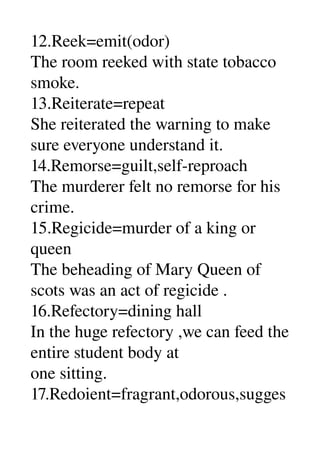 12.Reek=emit(odor) 
The room reeked with state tobacco 
smoke. 
13.Reiterate=repeat 
She reiterated the warning to make 
sure everyone understand it. 
14.Remorse=guilt,self­reproach 
The murderer felt no remorse for his 
crime. 
15.Regicide=murder of a king or 
queen 
The beheading of Mary Queen of 
scots was an act of regicide . 
16.Refectory=dining hall 
In the huge refectory ,we can feed the 
entire student body at 
one sitting. 
17.Redoient=fragrant,odorous,sugges
 