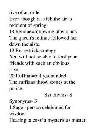 tive of an order 
Even though it is feb,the air is 
redoient of spring. 
18.Retinue=following,attendants 
The queen's retinue followed her 
down the aiste. 
19.Ruse=trick,strategy 
You will not be able to fool your 
friends with such an obvious 
ruse . 
20.Ruffian=bully,scoundrel 
The ruffians throw stones at the 
police. 
                           Synonyms­ S 
Synonyms­ S 
1.Sage : person celebrated for 
wisdom 
Hearing tales of a mysterious master 
 