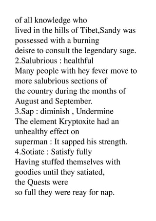 of all knowledge who 
lived in the hills of Tibet,Sandy was 
possessed with a burning 
deisre to consult the legendary sage. 
2.Salubrious : healthful 
Many people with hey fever move to 
more salubrious sections of 
the country during the months of 
August and September. 
3.Sap : diminish , Undermine 
The element Kryptoxite had an 
unhealthy effect on 
superman : It sapped his strength. 
4.Sotiate : Satisfy fully 
Having stuffed themselves with 
goodies until they satiated, 
the Quests were 
so full they were reay for nap. 
 