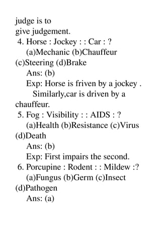judge is to 
give judgement. 
 4. Horse : Jockey : : Car : ? 
     (a)Mechanic (b)Chauffeur 
(c)Steering (d)Brake 
     Ans: (b) 
     Exp: Horse is friven by a jockey . 
        Similarly,car is driven by a 
chauffeur. 
 5. Fog : Visibility : : AIDS : ? 
     (a)Health (b)Resistance (c)Virus 
(d)Death 
     Ans: (b) 
     Exp: First impairs the second. 
 6. Porcupine : Rodent : : Mildew :? 
     (a)Fungus (b)Germ (c)Insect 
(d)Pathogen 
     Ans: (a) 
 