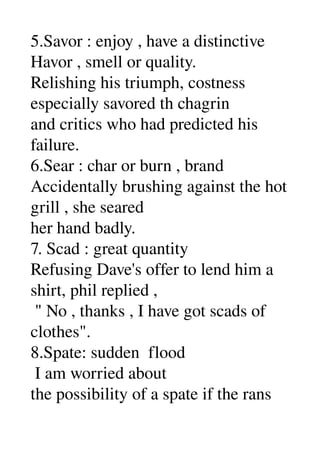 5.Savor : enjoy , have a distinctive 
Havor , smell or quality. 
Relishing his triumph, costness 
especially savored th chagrin 
and critics who had predicted his 
failure. 
6.Sear : char or burn , brand 
Accidentally brushing against the hot 
grill , she seared 
her hand badly. 
7. Scad : great quantity 
Refusing Dave's offer to lend him a 
shirt, phil replied , 
 " No , thanks , I have got scads of 
clothes". 
8.Spate: sudden  flood 
 I am worried about 
the possibility of a spate if the rans 
 
