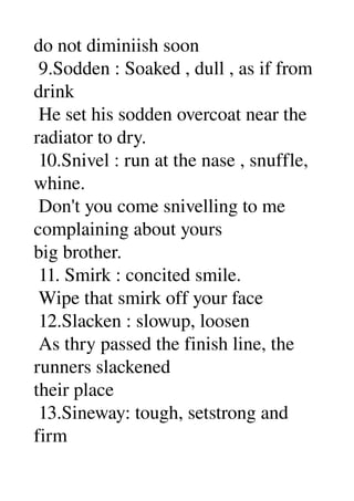 do not diminiish soon 
 9.Sodden : Soaked , dull , as if from 
drink 
 He set his sodden overcoat near the 
radiator to dry. 
 10.Snivel : run at the nase , snuffle, 
whine. 
 Don't you come snivelling to me 
complaining about yours 
big brother. 
 11. Smirk : concited smile. 
 Wipe that smirk off your face 
 12.Slacken : slowup, loosen 
 As thry passed the finish line, the 
runners slackened 
their place 
 13.Sineway: tough, setstrong and 
firm 
 