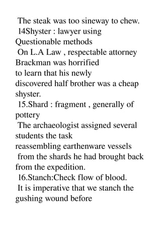  The steak was too sineway to chew. 
 14Shyster : lawyer using 
Questionable methods 
 On L.A Law , respectable attorney 
Brackman was horrified 
to learn that his newly 
discovered half brother was a cheap 
shyster. 
 15.Shard : fragment , generally of 
pottery 
 The archaeologist assigned several 
students the task 
reassembling earthenware vessels 
 from the shards he had brought back 
from the expedition. 
 16.Stanch:Check flow of blood. 
 It is imperative that we stanch the 
gushing wound before 
 