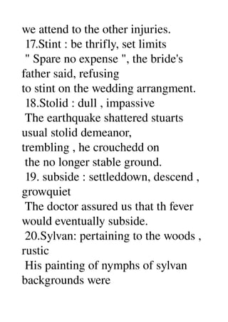 we attend to the other injuries. 
 17.Stint : be thrifly, set limits 
 " Spare no expense ", the bride's 
father said, refusing 
to stint on the wedding arrangment. 
 18.Stolid : dull , impassive 
 The earthquake shattered stuarts 
usual stolid demeanor, 
trembling , he crouchedd on 
 the no longer stable ground. 
 19. subside : settleddown, descend , 
growquiet 
 The doctor assured us that th fever 
would eventually subside. 
 20.Sylvan: pertaining to the woods , 
rustic 
 His painting of nymphs of sylvan 
backgrounds were 
 