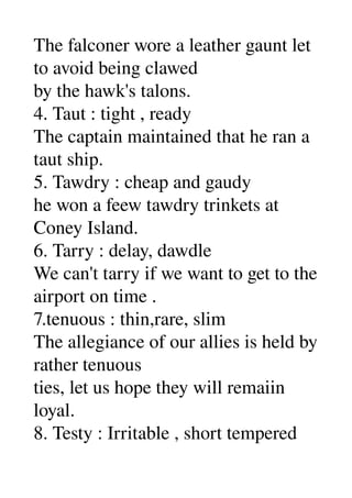 The falconer wore a leather gaunt let 
to avoid being clawed 
by the hawk's talons. 
4. Taut : tight , ready 
The captain maintained that he ran a 
taut ship. 
5. Tawdry : cheap and gaudy 
he won a feew tawdry trinkets at 
Coney Island. 
6. Tarry : delay, dawdle 
We can't tarry if we want to get to the 
airport on time . 
7.tenuous : thin,rare, slim 
The allegiance of our allies is held by 
rather tenuous 
ties, let us hope they will remaiin 
loyal. 
8. Testy : Irritable , short tempered 
 
