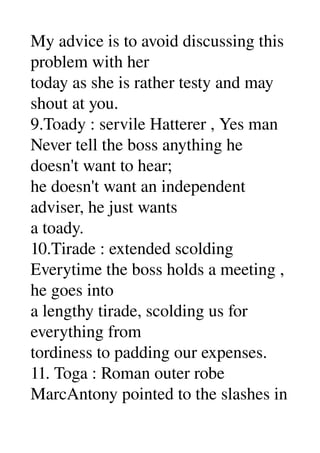 My advice is to avoid discussing this 
problem with her 
today as she is rather testy and may 
shout at you. 
9.Toady : servile Hatterer , Yes man 
Never tell the boss anything he 
doesn't want to hear; 
he doesn't want an independent 
adviser, he just wants 
a toady. 
10.Tirade : extended scolding 
Everytime the boss holds a meeting , 
he goes into 
a lengthy tirade, scolding us for 
everything from 
tordiness to padding our expenses. 
11. Toga : Roman outer robe 
MarcAntony pointed to the slashes in 
 
