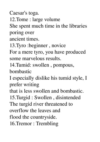 Caesar's toga. 
12.Tome : large volume 
She spent much time in the libraries 
poring over 
ancient times. 
13.Tyro :beginner , novice 
For a mere tyro, you have produced 
some marvelous results. 
14.Tumid: swollen , pompous, 
bombastic 
I especially dislike his tumid style, I 
prefer writing 
that is less swollen and bombastic. 
15.Turgid : Swollen , disintended 
The turgid river threatened to 
overflow the leaves and 
flood the countryside. 
16.Tremor : Trembling 
 