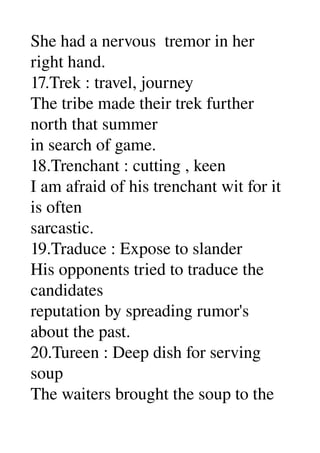 She had a nervous  tremor in her 
right hand. 
17.Trek : travel, journey 
The tribe made their trek further 
north that summer 
in search of game. 
18.Trenchant : cutting , keen 
I am afraid of his trenchant wit for it 
is often 
sarcastic. 
19.Traduce : Expose to slander 
His opponents tried to traduce the 
candidates 
reputation by spreading rumor's 
about the past. 
20.Tureen : Deep dish for serving 
soup 
The waiters brought the soup to the 
 