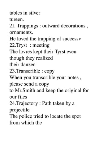 tables in silver 
tureen. 
21. Trappings : outward decorations , 
ornaments. 
He loved the trapping of successv 
22.Tryst  : meeting 
The lovres kept their Tyrst even 
though they realized 
their danzer. 
23.Transcrible : copy 
When you transcrible your notes , 
please send a copy 
to Mr.Smith and keep the original for 
our files 
24.Trajectory : Path taken by a 
projectile 
The police tried to locate the spot 
from which the 
 