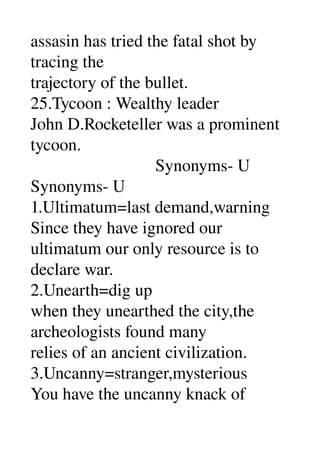 assasin has tried the fatal shot by 
tracing the 
trajectory of the bullet. 
25.Tycoon : Wealthy leader 
John D.Rocketeller was a prominent 
tycoon. 
                             Synonyms­ U 
Synonyms­ U 
1.Ultimatum=last demand,warning 
Since they have ignored our 
ultimatum our only resource is to 
declare war. 
2.Unearth=dig up 
when they unearthed the city,the 
archeologists found many 
relies of an ancient civilization. 
3.Uncanny=stranger,mysterious 
You have the uncanny knack of 
 