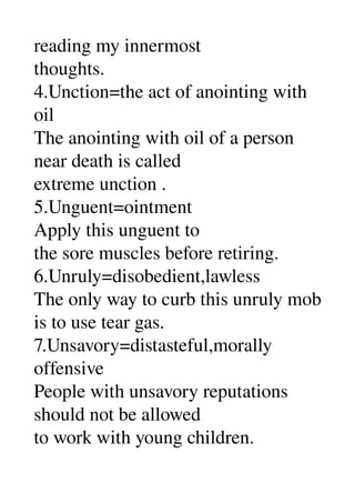 reading my innermost 
thoughts. 
4.Unction=the act of anointing with 
oil 
The anointing with oil of a person 
near death is called 
extreme unction . 
5.Unguent=ointment 
Apply this unguent to 
the sore muscles before retiring. 
6.Unruly=disobedient,lawless 
The only way to curb this unruly mob 
is to use tear gas. 
7.Unsavory=distasteful,morally 
offensive 
People with unsavory reputations 
should not be allowed 
to work with young children. 
 