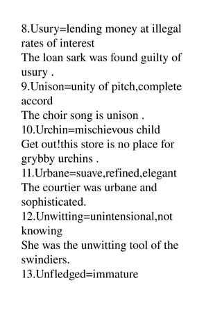 8.Usury=lending money at illegal 
rates of interest 
The loan sark was found guilty of 
usury . 
9.Unison=unity of pitch,complete 
accord 
The choir song is unison . 
10.Urchin=mischievous child 
Get out!this store is no place for 
grybby urchins . 
11.Urbane=suave,refined,elegant 
The courtier was urbane and 
sophisticated. 
12.Unwitting=unintensional,not 
knowing 
She was the unwitting tool of the 
swindiers. 
13.Unfledged=immature 
 