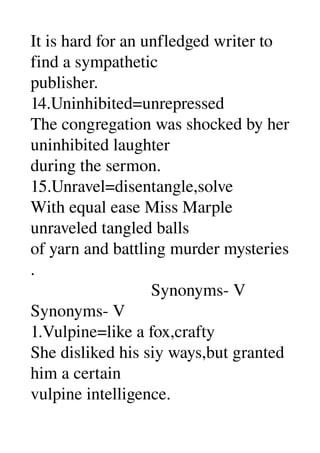 It is hard for an unfledged writer to 
find a sympathetic 
publisher. 
14.Uninhibited=unrepressed 
The congregation was shocked by her 
uninhibited laughter 
during the sermon. 
15.Unravel=disentangle,solve 
With equal ease Miss Marple 
unraveled tangled balls 
of yarn and battling murder mysteries 
. 
                            Synonyms­ V 
Synonyms­ V 
1.Vulpine=like a fox,crafty 
She disliked his siy ways,but granted 
him a certain 
vulpine intelligence. 
 