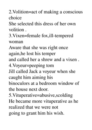 2.Volition=act of making a conscious 
choice 
She selected this dress of her own 
volition . 
3.Vixen=female fox,ill­tempered 
woman 
Aware that she was right once 
again,he lost his temper 
and called her a shrew and a vixen . 
4.Voyeur=peeping tom 
Jill called Jack a voyeur when she 
caught him aiming his 
binoculors at a bedroom window of 
the house next door. 
5.Vituperative=abusive,scolding 
He became more vituperative as he 
realized that we were not 
going to grant him his wish. 
 