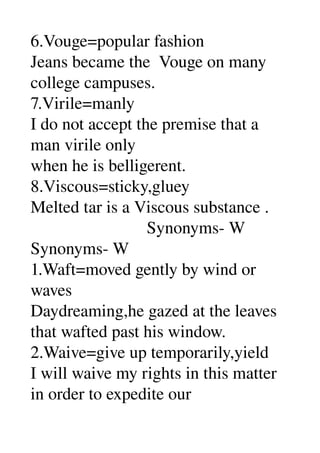 6.Vouge=popular fashion 
Jeans became the  Vouge on many 
college campuses. 
7.Virile=manly 
I do not accept the premise that a 
man virile only 
when he is belligerent. 
8.Viscous=sticky,gluey 
Melted tar is a Viscous substance . 
                           Synonyms­ W 
Synonyms­ W 
1.Waft=moved gently by wind or 
waves 
Daydreaming,he gazed at the leaves 
that wafted past his window. 
2.Waive=give up temporarily,yield 
I will waive my rights in this matter 
in order to expedite our 
 