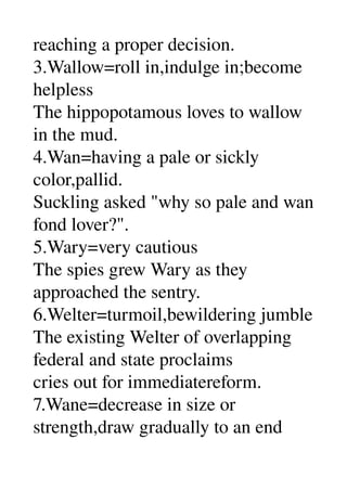 reaching a proper decision. 
3.Wallow=roll in,indulge in;become 
helpless 
The hippopotamous loves to wallow 
in the mud. 
4.Wan=having a pale or sickly 
color,pallid. 
Suckling asked "why so pale and wan 
fond lover?". 
5.Wary=very cautious 
The spies grew Wary as they 
approached the sentry. 
6.Welter=turmoil,bewildering jumble 
The existing Welter of overlapping 
federal and state proclaims 
cries out for immediatereform. 
7.Wane=decrease in size or 
strength,draw gradually to an end 
 