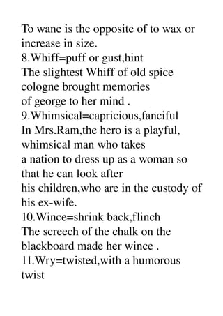To wane is the opposite of to wax or 
increase in size. 
8.Whiff=puff or gust,hint 
The slightest Whiff of old spice 
cologne brought memories 
of george to her mind . 
9.Whimsical=capricious,fanciful 
In Mrs.Ram,the hero is a playful, 
whimsical man who takes 
a nation to dress up as a woman so 
that he can look after 
his children,who are in the custody of 
his ex­wife. 
10.Wince=shrink back,flinch 
The screech of the chalk on the 
blackboard made her wince . 
11.Wry=twisted,with a humorous 
twist 
 