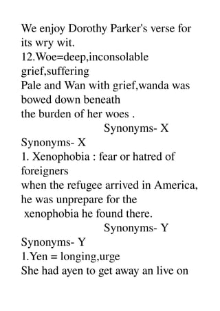 We enjoy Dorothy Parker's verse for 
its wry wit. 
12.Woe=deep,inconsolable 
grief,suffering 
Pale and Wan with grief,wanda was 
bowed down beneath 
the burden of her woes . 
                            Synonyms­ X 
Synonyms­ X 
1. Xenophobia : fear or hatred of 
foreigners 
when the refugee arrived in America, 
he was unprepare for the 
 xenophobia he found there. 
                            Synonyms­ Y 
Synonyms­ Y 
1.Yen = longing,urge 
She had ayen to get away an live on 
 