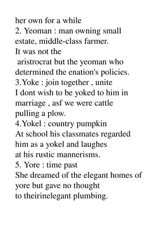 her own for a while 
2. Yeoman : man owning small 
estate, middle­class farmer. 
It was not the 
 aristrocrat but the yeoman who 
determined the enation's policies. 
3.Yoke : join together , unite 
I dont wish to be yoked to him in 
marriage , asf we were cattle 
pulling a plow. 
4.Yokel : country pumpkin 
At school his classmates regarded 
him as a yokel and laughes 
at his rustic mannerisms. 
5. Yore : time past 
She dreamed of the elegant homes of 
yore but gave no thought 
to theirinelegant plumbing. 
 