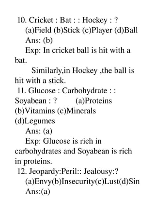  10. Cricket : Bat : : Hockey : ? 
     (a)Field (b)Stick (c)Player (d)Ball 
     Ans: (b) 
     Exp: In cricket ball is hit with a 
bat. 
        Similarly,in Hockey ,the ball is 
hit with a stick. 
 11. Glucose : Carbohydrate : : 
Soyabean : ?         (a)Proteins 
(b)Vitamins (c)Minerals 
(d)Legumes 
     Ans: (a) 
     Exp: Glucose is rich in 
carbohydrates and Soyabean is rich 
in proteins. 
 12. Jeopardy:Peril:: Jealousy:? 
     (a)Envy(b)Insecurity(c)Lust(d)Sin 
     Ans:(a) 
 