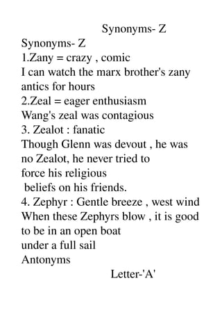                            Synonyms­ Z 
Synonyms­ Z 
1.Zany = crazy , comic 
I can watch the marx brother's zany 
antics for hours 
2.Zeal = eager enthusiasm 
Wang's zeal was contagious 
3. Zealot : fanatic 
Though Glenn was devout , he was 
no Zealot, he never tried to 
force his religious 
 beliefs on his friends. 
4. Zephyr : Gentle breeze , west wind 
When these Zephyrs blow , it is good 
to be in an open boat 
under a full sail 
Antonyms 
                              Letter­'A' 
 