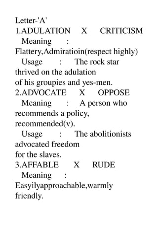 Letter­'A' 
1.ADULATION     X      CRITICISM 
   Meaning       : 
Flattery,Admiratioin(respect highly) 
   Usage        :      The rock star 
thrived on the adulation 
of his groupies and yes­men. 
2.ADVOCATE      X      OPPOSE 
   Meaning       :     A person who 
recommends a policy, 
recommended(v). 
   Usage        :      The abolitionists 
advocated freedom 
for the slaves. 
3.AFFABLE       X      RUDE 
   Meaning      : 
Easyilyapproachable,warmly 
friendly. 
 
