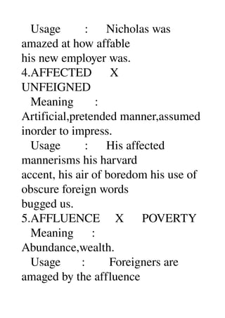    Usage        :      Nicholas was 
amazed at how affable 
his new employer was. 
4.AFFECTED      X 
UNFEIGNED 
   Meaning       : 
Artificial,pretended manner,assumed 
inorder to impress. 
   Usage        :      His affected 
mannerisms his harvard 
accent, his air of boredom his use of 
obscure foreign words 
bugged us. 
5.AFFLUENCE     X      POVERTY 
   Meaning      : 
Abundance,wealth. 
   Usage       :        Foreigners are 
amaged by the affluence 
 