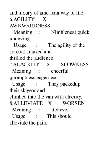 and luxury of american way of life. 
6.AGILITY      X 
AWKWARDNESS 
   Meaning     :        Nimbleness,quick 
removing. 
   Usage       :        The agility of the 
acrobat amazed and 
thrilled the audience. 
7.ALACRITY     X        SLOWNESS 
  Meaning      :        cheerful 
,promptness,eagerness. 
  Usage        :        They packedup 
their skigear and 
climbed into the van with alacrity. 
8.ALLEVIATE    X        WORSEN 
  Meaning      :        Relieve. 
  Usage        :       This should 
alloviate the pain, 
 