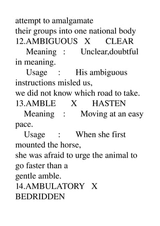 attempt to amalgamate 
their groups into one national body 
12.AMBIGUOUS   X       CLEAR 
     Meaning   :       Unclear,doubtful 
in meaning. 
     Usage     :       His ambiguous 
instructions misled us, 
we did not know which road to take. 
13.AMBLE       X       HASTEN 
    Meaning    :       Moving at an easy 
pace. 
    Usage      :       When she first 
mounted the horse, 
she was afraid to urge the animal to 
go faster than a 
gentle amble. 
14.AMBULATORY   X 
BEDRIDDEN 
 