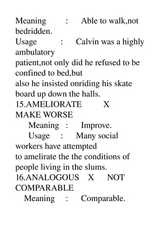 Meaning         :      Able to walk,not 
bedridden. 
Usage           :      Calvin was a highly 
ambulatory 
patient,not only did he refused to be 
confined to bed,but 
also he insisted onriding his skate 
board up down the halls. 
15.AMELIORATE          X 
MAKE WORSE 
      Meaning   :      Improve. 
      Usage     :      Many social 
workers have attempted 
to amelirate the the conditions of 
people living in the slums. 
16.ANALOGOUS    X      NOT 
COMPARABLE 
    Meaning     :      Comparable. 
 