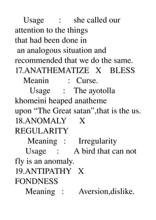     Usage       :      she called our 
attention to the things 
that had been done in 
 an analogous situation and 
recommended that we do the same. 
17.ANATHEMATIZE   X    BLESS 
    Meanin         :   Curse. 
       Usage      :    The ayotolla 
khomeini heaped anatheme 
upon “The Great satan”,that is the us. 
18.ANOMALY      X 
REGULARITY 
      Meaning   :      Irregularity 
     Usage     :       A bird that can not 
fly is an anomaly. 
19.ANTIPATHY   X 
FONDNESS 
     Meaning   :       Aversion,dislike. 
 