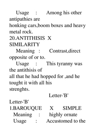      Usage     :       Among his other 
antipathies are 
honking cars,boom boxes and heavy 
metal rock. 
20.ANTITHISIS  X 
SIMILARITY 
     Meaning   :       Contrast,direct 
opposite of or to. 
     Usage     :       This tyranny was 
the antithisis of 
all that he had hopped for ,and he 
tought it with all his 
strenghts. 
                              Letter­'B' 
Letter­'B' 
1.BAROUQUE      X       SIMPLE 
   Meaning     :       highly ornate 
   Usage       :       Accustomed to the 
 