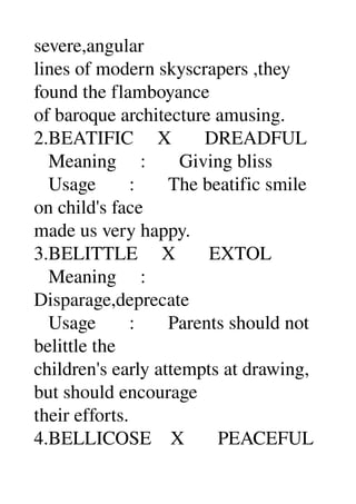 severe,angular 
lines of modern skyscrapers ,they 
found the flamboyance 
of baroque architecture amusing. 
2.BEATIFIC     X       DREADFUL 
   Meaning     :       Giving bliss 
   Usage       :       The beatific smile 
on child's face 
made us very happy. 
3.BELITTLE     X       EXTOL 
   Meaning     : 
Disparage,deprecate 
   Usage       :       Parents should not 
belittle the 
children's early attempts at drawing, 
but should encourage 
their efforts. 
4.BELLICOSE    X       PEACEFUL 
 