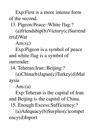      Exp:First is a more intense form 
of the second. 
 13. Pigeon:Peace::White flag:? 
     (a)friendship(b)Victory(c)Surrend
er(d)War 
     Ans:(c) 
     Exp:Pigeon is a symbol of peace 
and white flag is a symbol of 
surrender. 
 14. Teheran:Iran::Beijing:? 
     (a)China(b)Japan(c)Turkey(d)Mal
aysia 
     Ans:(a) 
     Exp:Teheran is the capital of Iran 
and Beijing is the capital of China. 
 15. Enough:Excess:Sufficiency:? 
     (a)Adequacy(b)Surplus(c)compet
ency(d)Inport 
 