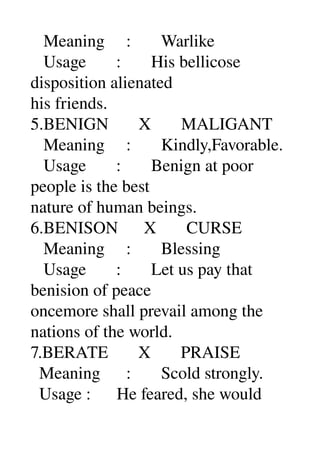    Meaning     :       Warlike 
   Usage       :       His bellicose 
disposition alienated 
his friends. 
5.BENIGN       X       MALIGANT 
   Meaning     :       Kindly,Favorable. 
   Usage       :       Benign at poor 
people is the best 
nature of human beings. 
6.BENISON      X       CURSE 
   Meaning     :       Blessing 
   Usage       :       Let us pay that 
benision of peace 
oncemore shall prevail among the 
nations of the world. 
7.BERATE       X       PRAISE 
  Meaning      :       Scold strongly. 
  Usage :      He feared, she would 
 