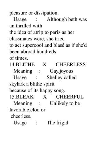 pleasure or dissipation. 
   Usage       :       Although beth was 
an thrilled with 
the idea of atrip to paris as her 
classmates were, she tried 
to act supercool and blasé as if she'd 
been abroad hundreds 
of times. 
14.BLITHE      X       CHEERLESS 
   Meaning     :       Gay,joyous 
   Usage       :       Shelley called 
skylark a blithe spirit 
because of its happy song. 
15.BLEAK       X       CHEERFUL 
   Meaning     :       Unlikely to be 
favorable,clod or 
 cheerless. 
   Usage       :       The frigid 
 