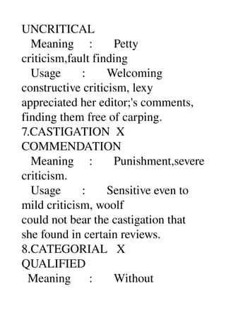 UNCRITICAL 
   Meaning     :       Petty 
criticism,fault finding 
   Usage       :       Welcoming 
constructive criticism, lexy 
appreciated her editor;'s comments, 
finding them free of carping. 
7.CASTIGATION  X 
COMMENDATION 
   Meaning     :       Punishment,severe 
criticism. 
   Usage       :       Sensitive even to 
mild criticism, woolf 
could not bear the castigation that 
she found in certain reviews. 
8.CATEGORIAL   X 
QUALIFIED 
  Meaning      :       Without 
 