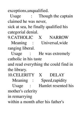 exceptions,unqualified. 
  Usage         :      Though the captain 
claimed he was never, 
sick at sea, he finally qualified his 
categorial denial. 
9.CATHOLIC     X       NARROW 
   Meaning     :       Universal,wide 
ranging liberal. 
   Usage       :       He was extremely 
catholic in his taste 
and read everything the could find in 
the library. 
10.CELERITY    X       DELAY 
    Meaning    :       Speed,rapidity 
    Usage      :       Hamlet resented his 
mother's celerity 
in remarrying 
within a month after his father's 
 
