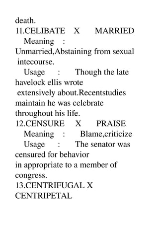 death. 
11.CELIBATE    X       MARRIED 
    Meaning    : 
Unmarried,Abstaining from sexual 
 intecourse. 
    Usage      :       Though the late 
havelock ellis wrote 
 extensively about.Recentstudies 
maintain he was celebrate 
throughout his life. 
12.CENSURE     X       PRAISE 
    Meaning    :       Blame,criticize 
    Usage      :       The senator was 
censured for behavior 
in appropriate to a member of 
congress. 
13.CENTRIFUGAL X 
CENTRIPETAL 
 