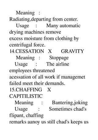      Meaning   : 
Radiating,departing from center. 
     Usage     :       Many automatic 
drying machines remove 
excess moisture from clothing by 
centrifugal force. 
14.CESSATION   X       GRAVITY 
     Meaning   :       Stoppage 
    Usage      :       The airline 
employees threatened 
acessation of all work if managemet 
failed meet their demands. 
15.CHAFFING    X 
CAPITILISTIC 
    Meaning      :       Bantering,joking 
    Usage        :       Sometimes chad's 
flipant, chaffing 
remarks aanoy us still chad's keeps us 
 