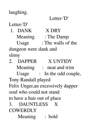 laughing. 
                                Letter­'D' 
Letter­'D' 
 1.   DANK           X DRY 
      Meaning        : The Damp 
      Usage          : The walls of the 
dungeon were dank and 
slimy 
2.    DAPPER         X UNTIDY 
      Meaning      :   neat and trim 
      Usage        :   In the odd couple, 
Tony Randall played 
Felix Unger,an excessively dapper 
soul who could not stand 
to have a hair out of place 
3.     DAUNTLESS     X 
COWERDLY 
       Meaning       :  bold 
 