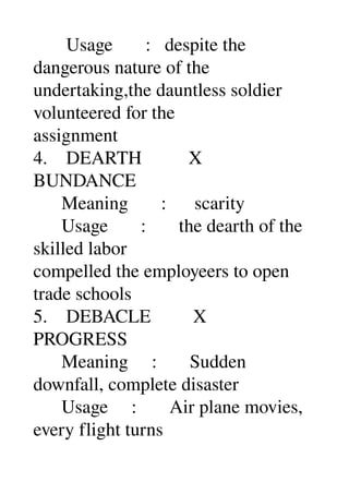        Usage       :   despite the 
dangerous nature of the 
undertaking,the dauntless soldier 
volunteered for the 
assignment 
4.    DEARTH          X 
BUNDANCE 
      Meaning       :      scarity 
      Usage       :       the dearth of the 
skilled labor 
compelled the employeers to open 
trade schools 
5.    DEBACLE         X 
PROGRESS 
      Meaning     :       Sudden 
downfall, complete disaster 
      Usage     :       Air plane movies, 
every flight turns 
 