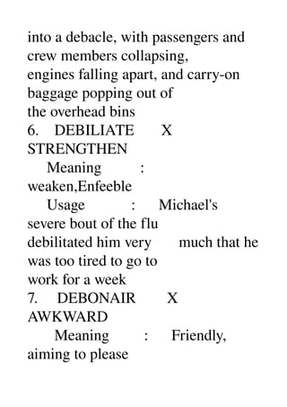 into a debacle, with passengers and 
crew members collapsing, 
engines falling apart, and carry­on 
baggage popping out of 
the overhead bins 
6.    DEBILIATE       X 
STRENGTHEN 
     Meaning          : 
weaken,Enfeeble 
     Usage            :      Michael's 
severe bout of the flu 
debilitated him very       much that he 
was too tired to go to 
work for a week 
7.     DEBONAIR        X 
AWKWARD 
       Meaning         :      Friendly, 
aiming to please 
 