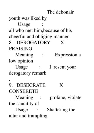                               The debonair 
youth was liked by 
       Usage         : 
all who met him,because of his 
cheerful and obliging manner 
8.   DEROGATORY        X 
PRAISING 
     Meaning       :         Expression a 
low opinion 
     Usage         :       I  resent your 
derogatory remark 
. 
9.   DESECRATE           X 
CONSERETE 
     Meaning     :       profane, violate 
the sancitity of 
     Usage       :       Shattering the 
altar and trampling 
 