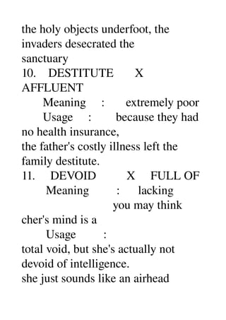 the holy objects underfoot, the 
invaders desecrated the 
sanctuary 
10.    DESTITUTE       X 
AFFLUENT 
       Meaning     :       extremely poor 
       Usage     :        because they had 
no health insurance, 
the father's costly illness left the 
family destitute. 
11.     DEVOID          X     FULL OF 
        Meaning         :      lacking 
                              you may think 
cher's mind is a 
        Usage         : 
total void, but she's actually not 
devoid of intelligence. 
she just sounds like an airhead 
 