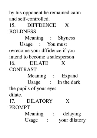by his opponent he remained calm 
and self­controlled. 
15.         DIFFDENCE       X 
BOLDNESS 
            Meaning     :     Shyness 
        Usage     :     You must 
ovrecome your dffidence if you 
intend to become a salesperson 
16.           DILATE          X 
CONTRAST 
              Meaning     :      Expand 
              Usage       :     In the dark 
the pupils of your eyes 
dilate. 
17.         DILATORY          X 
PROMPT 
            Meaning       :       delaying 
            Usage       :        your dilatory 
 