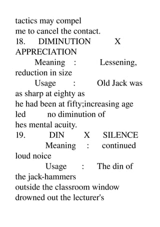tactics may compel 
me to cancel the contact. 
18.      DIMINUTION           X 
APPRECIATION 
         Meaning    :           Lessening, 
reduction in size 
         Usage        :          Old Jack was 
as sharp at eighty as 
he had been at fifty;increasing age 
led          no diminution of 
hes mental acuity. 
19.           DIN         X      SILENCE 
              Meaning     :      continued 
loud noice 
              Usage       :      The din of 
the jack­hammers 
outside the classroom window 
drowned out the lecturer's 
 
